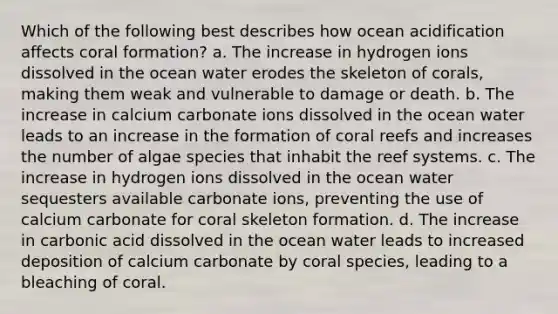 Which of the following best describes how ocean acidification affects coral formation? a. The increase in hydrogen ions dissolved in the ocean water erodes the skeleton of corals, making them weak and vulnerable to damage or death. b. The increase in calcium carbonate ions dissolved in the ocean water leads to an increase in the formation of coral reefs and increases the number of algae species that inhabit the reef systems. c. The increase in hydrogen ions dissolved in the ocean water sequesters available carbonate ions, preventing the use of calcium carbonate for coral skeleton formation. d. The increase in carbonic acid dissolved in the ocean water leads to increased deposition of calcium carbonate by coral species, leading to a bleaching of coral.