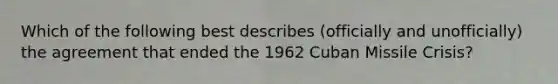 Which of the following best describes (officially and unofficially) the agreement that ended the 1962 Cuban Missile Crisis?