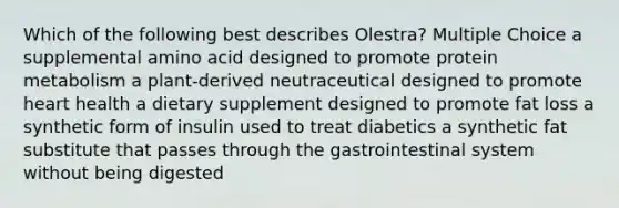 Which of the following best describes Olestra? Multiple Choice a supplemental amino acid designed to promote protein metabolism a plant-derived neutraceutical designed to promote heart health a dietary supplement designed to promote fat loss a synthetic form of insulin used to treat diabetics a synthetic fat substitute that passes through the gastrointestinal system without being digested