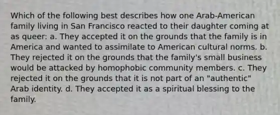 Which of the following best describes how one Arab-American family living in San Francisco reacted to their daughter coming at as queer: a. They accepted it on the grounds that the family is in America and wanted to assimilate to American cultural norms. b. They rejected it on the grounds that the family's small business would be attacked by homophobic community members. c. They rejected it on the grounds that it is not part of an "authentic" Arab identity. d. They accepted it as a spiritual blessing to the family.