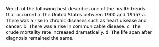 Which of the following best describes one of the health trends that occurred in the United States between 1900 and 1955? a. There was a rise in chronic diseases such as heart disease and cancer. b. There was a rise in communicable disease. c. The crude mortality rate increased dramatically. d. The life span after diagnosis remained the same.