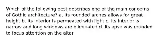 Which of the following best describes one of the main concerns of Gothic architecture? a. Its rounded arches allows for great height b. Its interior is permeated with light c. Its interior is narrow and long windows are eliminated d. Its apse was rounded to focus attention on the altar