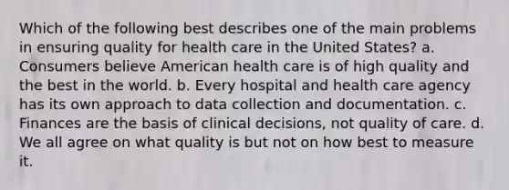 Which of the following best describes one of the main problems in ensuring quality for health care in the United States? a. Consumers believe American health care is of high quality and the best in the world. b. Every hospital and health care agency has its own approach to data collection and documentation. c. Finances are the basis of clinical decisions, not quality of care. d. We all agree on what quality is but not on how best to measure it.