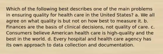 Which of the following best describes one of the main problems in ensuring quality for health care in the United States? a. We all agree on what quality is but not on how best to measure it. b. Finances are the basis of clinical decisions, not quality of care. c. Consumers believe American health care is high-quality and the best in the world. d. Every hospital and health care agency has its own approach to data collection and documentation.