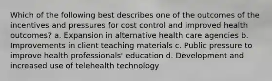 Which of the following best describes one of the outcomes of the incentives and pressures for cost control and improved health outcomes? a. Expansion in alternative health care agencies b. Improvements in client teaching materials c. Public pressure to improve health professionals' education d. Development and increased use of telehealth technology