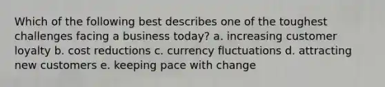 Which of the following best describes one of the toughest challenges facing a business today? a. increasing customer loyalty b. cost reductions c. currency fluctuations d. attracting new customers e. keeping pace with change