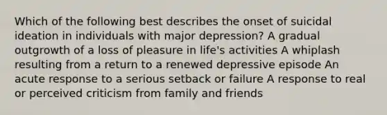 Which of the following best describes the onset of suicidal ideation in individuals with major depression? A gradual outgrowth of a loss of pleasure in life's activities A whiplash resulting from a return to a renewed depressive episode An acute response to a serious setback or failure A response to real or perceived criticism from family and friends