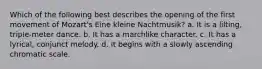 Which of the following best describes the opening of the first movement of Mozart's Eine kleine Nachtmusik? a. It is a lilting, triple-meter dance. b. It has a marchlike character. c. It has a lyrical, conjunct melody. d. It begins with a slowly ascending chromatic scale.