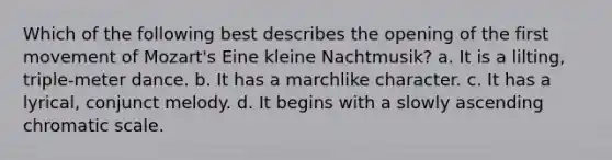 Which of the following best describes the opening of the first movement of Mozart's Eine kleine Nachtmusik? a. It is a lilting, triple-meter dance. b. It has a marchlike character. c. It has a lyrical, conjunct melody. d. It begins with a slowly ascending chromatic scale.