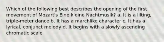 Which of the following best describes the opening of the first movement of Mozart's Eine kleine Nachtmusik? a. It is a lilting, triple-meter dance b. It has a marchlike character c. It has a lyrical, conjunct melody d. It begins with a slowly ascending chromatic scale