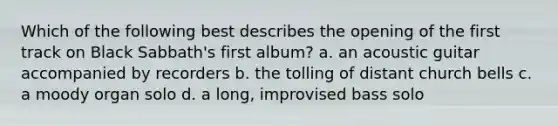 Which of the following best describes the opening of the first track on Black Sabbath's first album? a. an acoustic guitar accompanied by recorders b. the tolling of distant church bells c. a moody organ solo d. a long, improvised bass solo