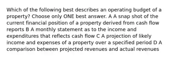 Which of the following best describes an operating budget of a property? Choose only ONE best answer. A A snap shot of the current financial position of a property derived from cash flow reports B A monthly statement as to the income and expenditures that reflects cash flow C A projection of likely income and expenses of a property over a specified period D A comparison between projected revenues and actual revenues