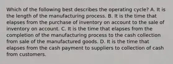 Which of the following best describes the operating cycle? A. It is the length of the manufacturing process. B. It is the time that elapses from the purchase of inventory on account to the sale of inventory on account. C. It is the time that elapses from the completion of the manufacturing process to the cash collection from sale of the manufactured goods. D. It is the time that elapses from the cash payment to suppliers to collection of cash from customers.