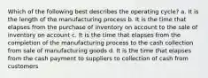 Which of the following best describes the operating cycle? a. It is the length of the manufacturing process b. It is the time that elapses from the purchase of inventory on account to the sale of inventory on account c. It is the time that elapses from the completion of the manufacturing process to the cash collection from sale of manufacturing goods d. It is the time that elapses from the cash payment to suppliers to collection of cash from customers