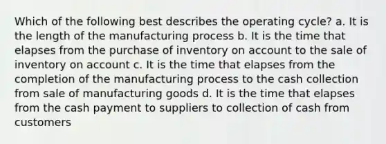 Which of the following best describes the operating cycle? a. It is the length of the manufacturing process b. It is the time that elapses from the purchase of inventory on account to the sale of inventory on account c. It is the time that elapses from the completion of the manufacturing process to the cash collection from sale of manufacturing goods d. It is the time that elapses from the cash payment to suppliers to collection of cash from customers