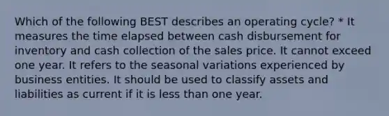 Which of the following BEST describes an operating cycle? * It measures the time elapsed between cash disbursement for inventory and cash collection of the sales price. It cannot exceed one year. It refers to the seasonal variations experienced by business entities. It should be used to classify assets and liabilities as current if it is less than one year.