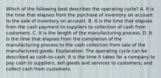 Which of the following best describes the operating cycle? A. It is the time that elapses from the purchase of inventory on account to the sale of inventory on account. B. It is the time that elapses from the cash payment to suppliers to collection of cash from customers. C. It is the length of the manufacturing process. D. It is the time that elapses from the completion of the manufacturing process to the cash collection from sale of the manufactured goods. Explanation: The operating cycle can be described as cash-to-cash. It is the time it takes for a company to pay cash to suppliers, sell goods and services to customers, and collect cash from customers.