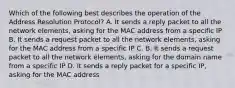 Which of the following best describes the operation of the Address Resolution Protocol? A. It sends a reply packet to all the network elements, asking for the MAC address from a specific IP B. It sends a request packet to all the network elements, asking for the MAC address from a specific IP C. B. It sends a request packet to all the network elements, asking for the domain name from a specific IP D. It sends a reply packet for a specific IP, asking for the MAC address