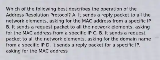 Which of the following best describes the operation of the Address Resolution Protocol? A. It sends a reply packet to all the network elements, asking for the MAC address from a specific IP B. It sends a request packet to all the network elements, asking for the MAC address from a specific IP C. B. It sends a request packet to all the network elements, asking for the domain name from a specific IP D. It sends a reply packet for a specific IP, asking for the MAC address