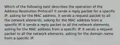 Which of the following best describes the operation of the Address Resolution Protocol? It sends a reply packet for a specific IP, asking for the MAC address. It sends a request packet to all the network elements, asking for the MAC address from a specific IP. It sends a reply packet to all the network elements, asking for the MAC address from a specific IP. It sends a request packet to all the network elements, asking for the domain name from a specific IP.