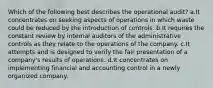 Which of the following best describes the operational audit? a.It concentrates on seeking aspects of operations in which waste could be reduced by the introduction of controls. b.It requires the constant review by internal auditors of the administrative controls as they relate to the operations of the company. c.It attempts and is designed to verify the fair presentation of a company's results of operations. d.It concentrates on implementing financial and accounting control in a newly organized company.