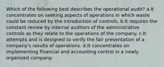 Which of the following best describes the operational audit? a.It concentrates on seeking aspects of operations in which waste could be reduced by the introduction of controls. b.It requires the constant review by internal auditors of the administrative controls as they relate to the operations of the company. c.It attempts and is designed to verify the fair presentation of a company's results of operations. d.It concentrates on implementing financial and accounting control in a newly organized company.