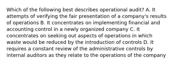 Which of the following best describes operational audit? A. It attempts of verifying the fair presentation of a company's results of operations B. It concentrates on implementing financial and accounting control in a newly organized company C. It concentrates on seeking out aspects of operations in which waste would be reduced by the introduction of controls D. It requires a constant review of the administrative controls by internal auditors as they relate to the operations of the company