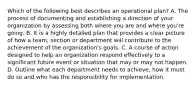 Which of the following best describes an operational plan? A. The process of documenting and establishing a direction of your organization by assessing both where you are and where you're going. B. It is a highly detailed plan that provides a clear picture of how a team, section or department will contribute to the achievement of the organization's goals. C. A course of action designed to help an organization respond effectively to a significant future event or situation that may or may not happen. D. Outline what each department needs to achieve, how it must do so and who has the responsibility for implementation.