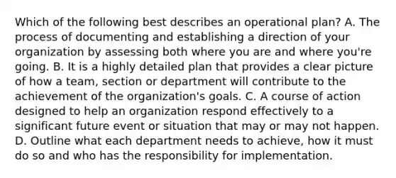 Which of the following best describes an operational plan? A. The process of documenting and establishing a direction of your organization by assessing both where you are and where you're going. B. It is a highly detailed plan that provides a clear picture of how a team, section or department will contribute to the achievement of the organization's goals. C. A course of action designed to help an organization respond effectively to a significant future event or situation that may or may not happen. D. Outline what each department needs to achieve, how it must do so and who has the responsibility for implementation.