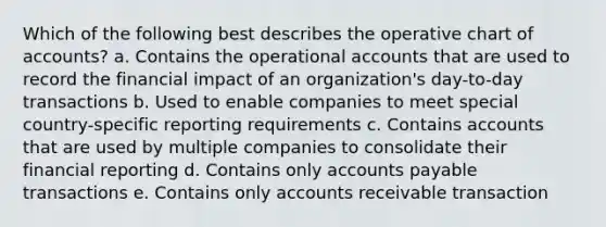 Which of the following best describes the operative chart of accounts? a. Contains the operational accounts that are used to record the financial impact of an organization's day-to-day transactions b. Used to enable companies to meet special country-specific reporting requirements c. Contains accounts that are used by multiple companies to consolidate their financial reporting d. Contains only <a href='https://www.questionai.com/knowledge/kWc3IVgYEK-accounts-payable' class='anchor-knowledge'>accounts payable</a> transactions e. Contains only accounts receivable transaction