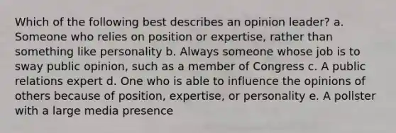 Which of the following best describes an opinion leader? a. Someone who relies on position or expertise, rather than something like personality b. Always someone whose job is to sway public opinion, such as a member of Congress c. A public relations expert d. One who is able to influence the opinions of others because of position, expertise, or personality e. A pollster with a large media presence