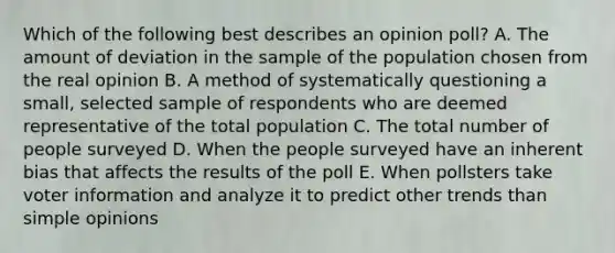 Which of the following best describes an opinion poll? A. The amount of deviation in the sample of the population chosen from the real opinion B. A method of systematically questioning a small, selected sample of respondents who are deemed representative of the total population C. The total number of people surveyed D. When the people surveyed have an inherent bias that affects the results of the poll E. When pollsters take voter information and analyze it to predict other trends than simple opinions