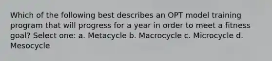 Which of the following best describes an OPT model training program that will progress for a year in order to meet a fitness goal? Select one: a. Metacycle b. Macrocycle c. Microcycle d. Mesocycle