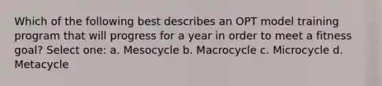 Which of the following best describes an OPT model training program that will progress for a year in order to meet a fitness goal? Select one: a. Mesocycle b. Macrocycle c. Microcycle d. Metacycle