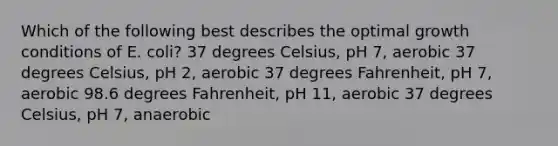 Which of the following best describes the optimal growth conditions of E. coli? 37 degrees Celsius, pH 7, aerobic 37 degrees Celsius, pH 2, aerobic 37 degrees Fahrenheit, pH 7, aerobic 98.6 degrees Fahrenheit, pH 11, aerobic 37 degrees Celsius, pH 7, anaerobic