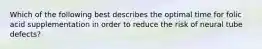 Which of the following best describes the optimal time for folic acid supplementation in order to reduce the risk of neural tube defects?