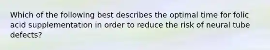 Which of the following best describes the optimal time for folic acid supplementation in order to reduce the risk of neural tube defects?