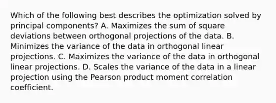 Which of the following best describes the optimization solved by principal components? A. Maximizes the sum of square deviations between orthogonal projections of the data. B. Minimizes the variance of the data in orthogonal linear projections. C. Maximizes the variance of the data in orthogonal linear projections. D. Scales the variance of the data in a linear projection using the Pearson product moment correlation coefficient.