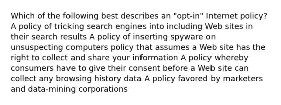 Which of the following best describes an "opt-in" Internet policy? A policy of tricking search engines into including Web sites in their search results A policy of inserting spyware on unsuspecting computers policy that assumes a Web site has the right to collect and share your information A policy whereby consumers have to give their consent before a Web site can collect any browsing history data A policy favored by marketers and data-mining corporations