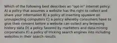 Which of the following best describes an "opt-in" internet policy: A) a policy that assumes a website has the right to collect and share your information B) a policy of inserting spyware on unsuspecting computers C) a policy whereby consumers have to give their consent before a website can collect any browsing history data D) a policy favored by marketers and data-mining corporations E) a policy of tricking search engines into including websites in their search results