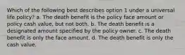 Which of the following best describes option 1 under a universal life policy? a. The death benefit is the policy face amount or policy cash value, but not both. b. The death benefit is a designated amount specified by the policy owner. c. The death benefit is only the face amount. d. The death benefit is only the cash value.