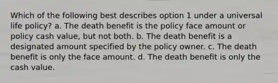 Which of the following best describes option 1 under a universal life policy? a. The death benefit is the policy face amount or policy cash value, but not both. b. The death benefit is a designated amount specified by the policy owner. c. The death benefit is only the face amount. d. The death benefit is only the cash value.