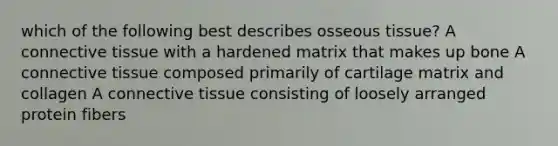 which of the following best describes osseous tissue? A connective tissue with a hardened matrix that makes up bone A connective tissue composed primarily of cartilage matrix and collagen A connective tissue consisting of loosely arranged protein fibers