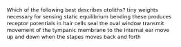 Which of the following best describes otoliths? tiny weights necessary for sensing static equilibrium bending these produces receptor potentials in hair cells seal the oval window transmit movement of the tympanic membrane to the internal ear move up and down when the stapes moves back and forth