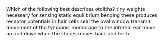 Which of the following best describes otoliths? tiny weights necessary for sensing static equilibrium bending these produces receptor potentials in hair cells seal the oval window transmit movement of the tympanic membrane to the internal ear move up and down when the stapes moves back and forth