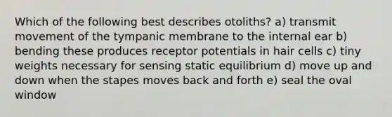 Which of the following best describes otoliths? a) transmit movement of the tympanic membrane to the internal ear b) bending these produces receptor potentials in hair cells c) tiny weights necessary for sensing static equilibrium d) move up and down when the stapes moves back and forth e) seal the oval window