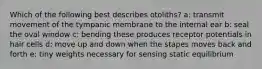 Which of the following best describes otoliths? a: transmit movement of the tympanic membrane to the internal ear b: seal the oval window c: bending these produces receptor potentials in hair cells d: move up and down when the stapes moves back and forth e: tiny weights necessary for sensing static equilibrium