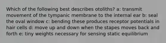 Which of the following best describes otoliths? a: transmit movement of the tympanic membrane to the internal ear b: seal the oval window c: bending these produces receptor potentials in hair cells d: move up and down when the stapes moves back and forth e: tiny weights necessary for sensing static equilibrium