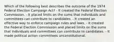 Which of the following best describes the outcome of the 1974 Federal Election Campaign Act? - It created the Federal Election Commission. - It placed limits on the sums that individuals and committees can contribute to candidates. - It created an effective way to enforce campaign rules and laws. - It created the Federal Election Commission and placed limits on the sums that individuals and committees can contribute to candidates. - It made political action committees unconstitutional.