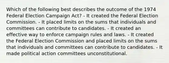 Which of the following best describes the outcome of the 1974 Federal Election Campaign Act? - It created the Federal Election Commission. - It placed limits on the sums that individuals and committees can contribute to candidates. - It created an effective way to enforce campaign rules and laws. - It created the Federal Election Commission and placed limits on the sums that individuals and committees can contribute to candidates. - It made political action committees unconstitutional.